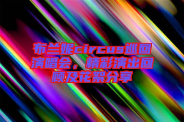 布蘭妮circus巡回演唱會，精彩演出回顧及花絮分享