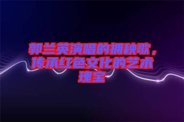 郭蘭英演唱的擁秧歌，傳承紅色文化的藝術瑰寶