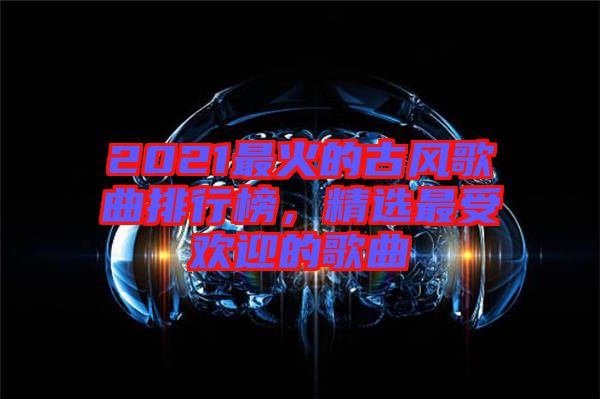 2021最火的古風歌曲排行榜，精選最受歡迎的歌曲