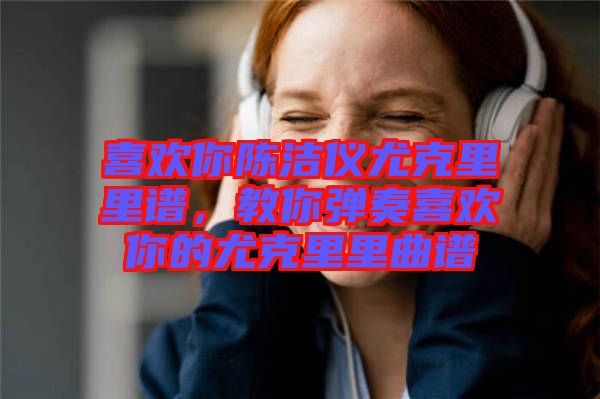喜歡你陳潔儀尤克里里譜，教你彈奏喜歡你的尤克里里曲譜