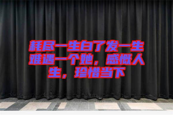 耗盡一生白了發一生難遇一個她，感慨人生，珍惜當下