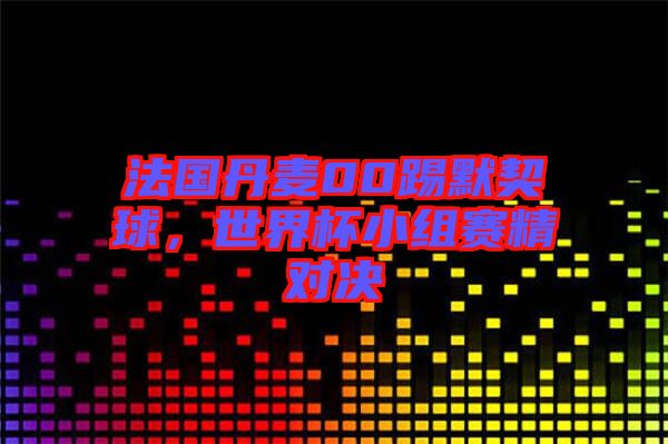 法國丹麥00踢默契球，世界杯小組賽精對決