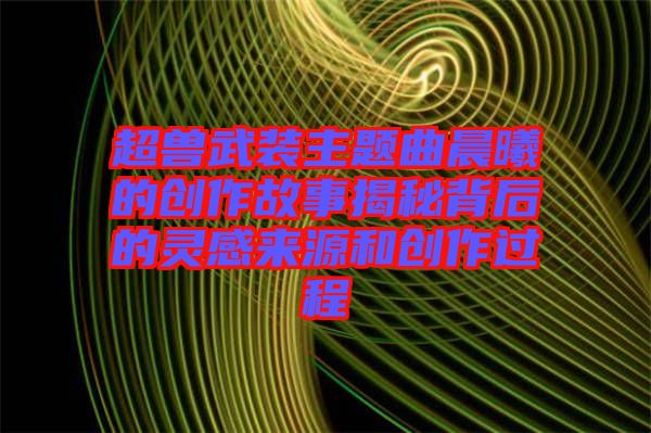 超獸武裝主題曲晨曦的創(chuàng)作故事揭秘背后的靈感來(lái)源和創(chuàng)作過程