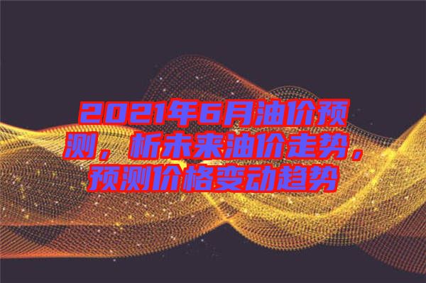2021年6月油價預測，析未來油價走勢，預測價格變動趨勢
