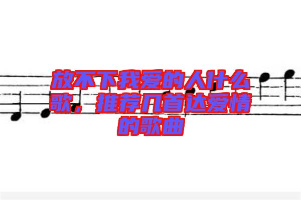 放不下我愛的人什么歌，推薦幾首達愛情的歌曲