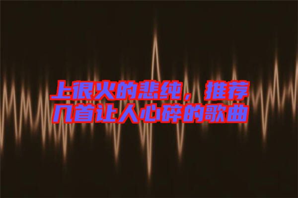 上很火的悲純，推薦幾首讓人心碎的歌曲