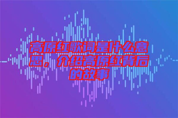 高原紅歌詞是什么意思，介紹高原紅背后的故事