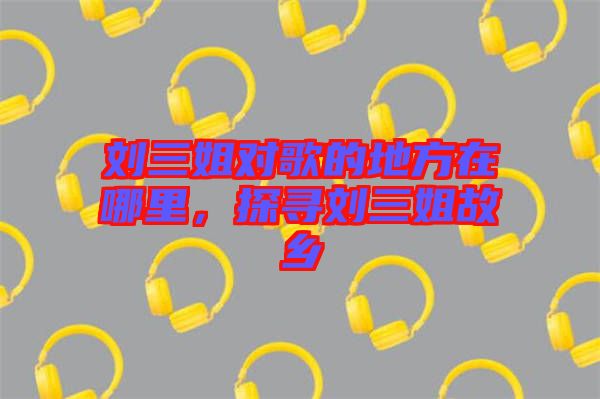 劉三姐對歌的地方在哪里，探尋劉三姐故鄉(xiāng)