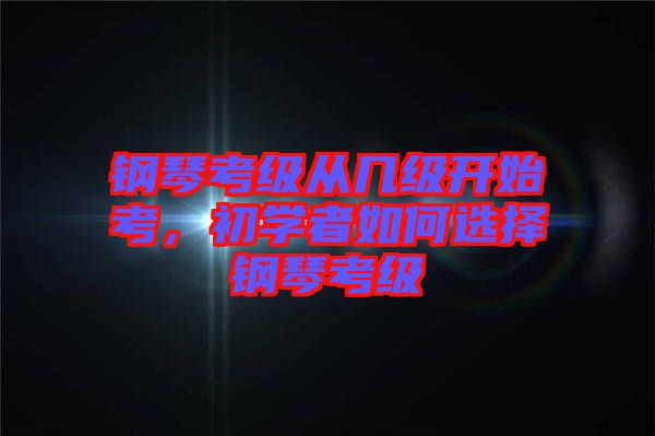 鋼琴考級從幾級開始考，初學者如何選擇鋼琴考級