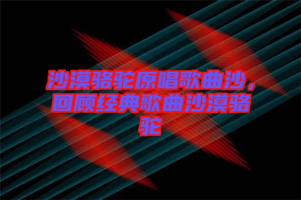 沙漠駱駝原唱歌曲沙，回顧經(jīng)典歌曲沙漠駱駝