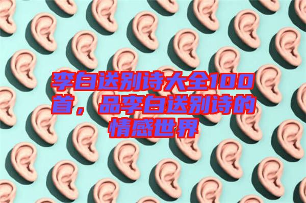 李白送別詩大全100首，品李白送別詩的情感世界