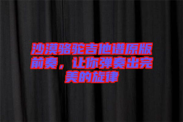沙漠駱駝吉他譜原版前奏，讓你彈奏出完美的旋律
