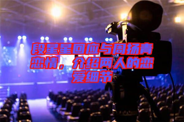 段星星回應與周揚青戀情，介紹兩人的戀愛細節