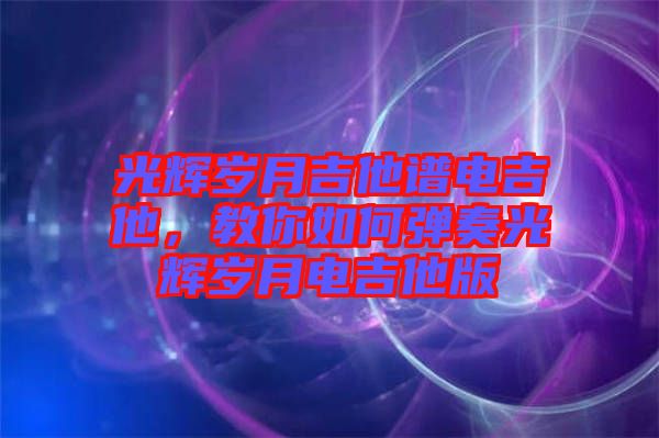 光輝歲月吉他譜電吉他，教你如何彈奏光輝歲月電吉他版