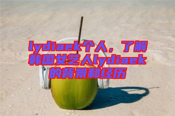 lydiaek個人，了解韓國女藝人lydiaek的背景和經歷