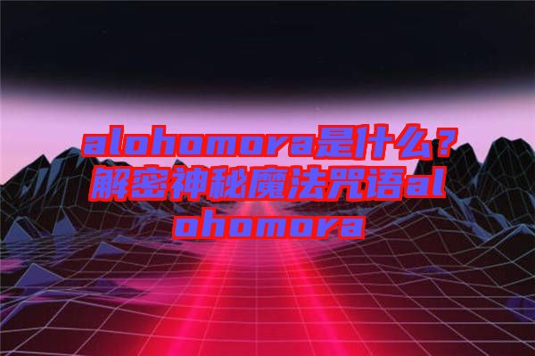 alohomora是什么？解密神秘魔法咒語alohomora