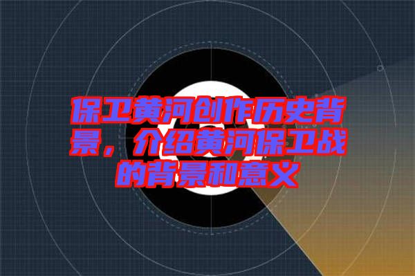 保衛黃河創作歷史背景，介紹黃河保衛戰的背景和意義