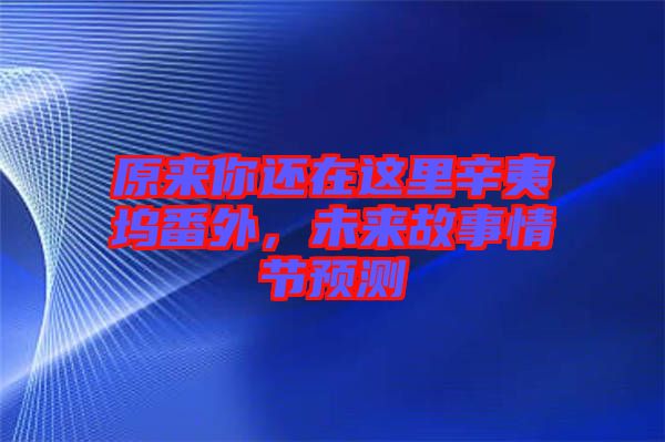 原來你還在這里辛夷塢番外，未來故事情節預測