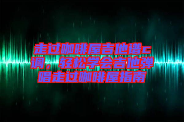 走過咖啡屋吉他譜c調，輕松學會吉他彈唱走過咖啡屋指南