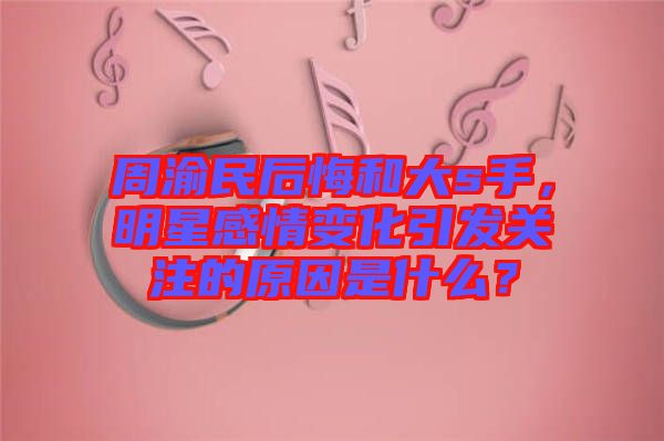 周渝民后悔和大s手，明星感情變化引發關注的原因是什么？