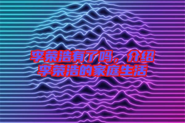 李榮浩有了嗎，介紹李榮浩的家庭生活