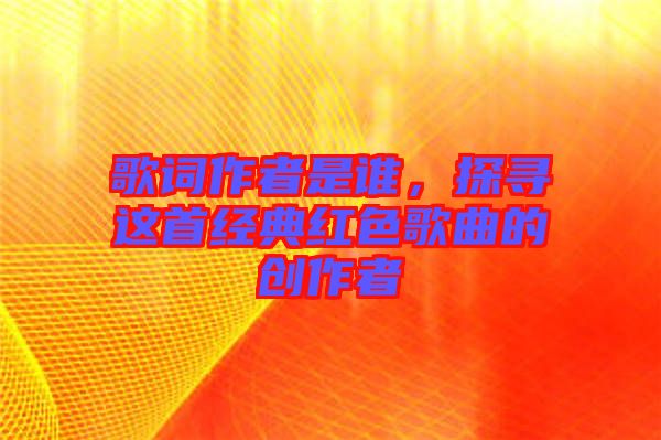 歌詞作者是誰，探尋這首經典紅色歌曲的創作者