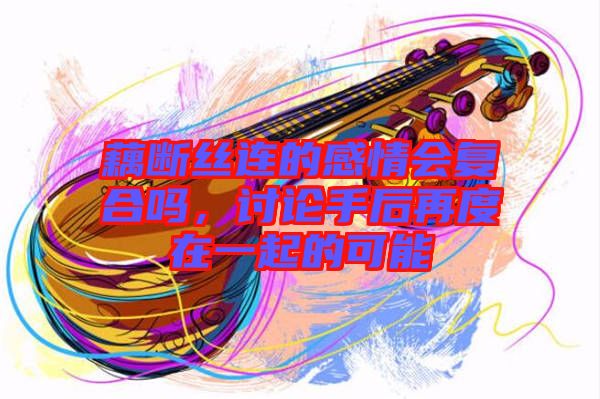 藕斷絲連的感情會(huì)復(fù)合嗎，討論手后再度在一起的可能