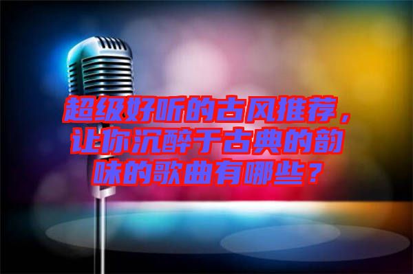 超級(jí)好聽(tīng)的古風(fēng)推薦，讓你沉醉于古典的韻味的歌曲有哪些？