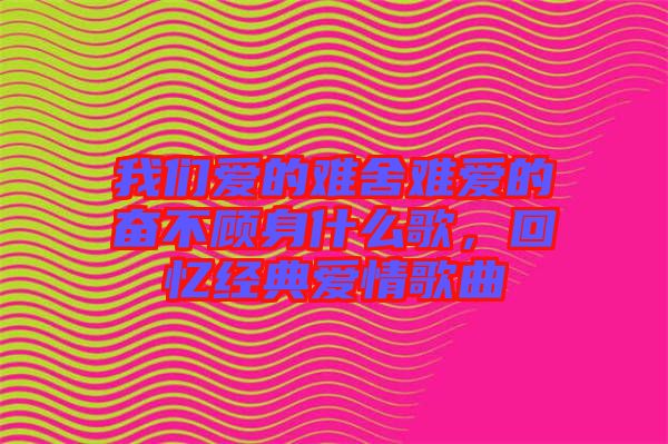 我們愛的難舍難愛的奮不顧身什么歌，回憶經(jīng)典愛情歌曲