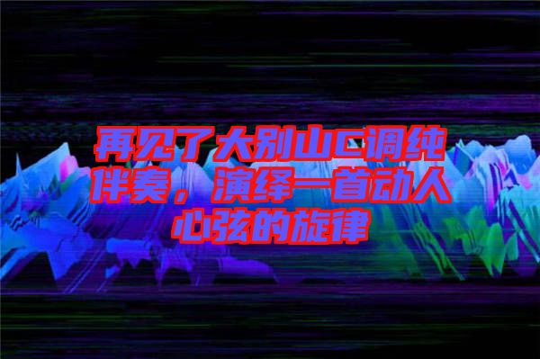 再見了大別山C調純伴奏，演繹一首動人心弦的旋律