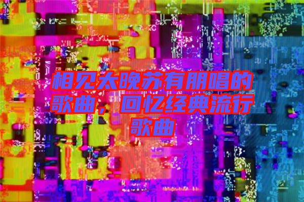 相見太晚蘇有朋唱的歌曲，回憶經典流行歌曲