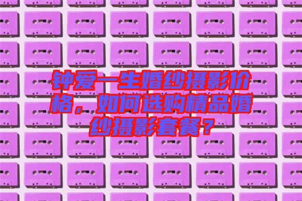鐘愛一生婚紗攝影價格，如何選購精品婚紗攝影套餐？