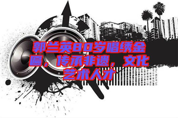 郭蘭英80歲唱繡金匾，傳承非遺，文化藝術人才