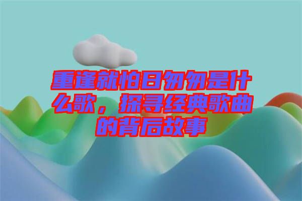 重逢就怕日匆匆是什么歌，探尋經(jīng)典歌曲的背后故事