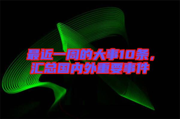 最近一周的大事10條，匯總國內外重要事件
