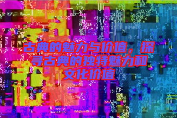 古典的魅力與價值，探尋古典的獨特魅力和文化價值