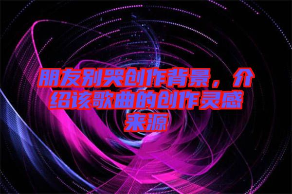 朋友別哭創作背景，介紹該歌曲的創作靈感來源