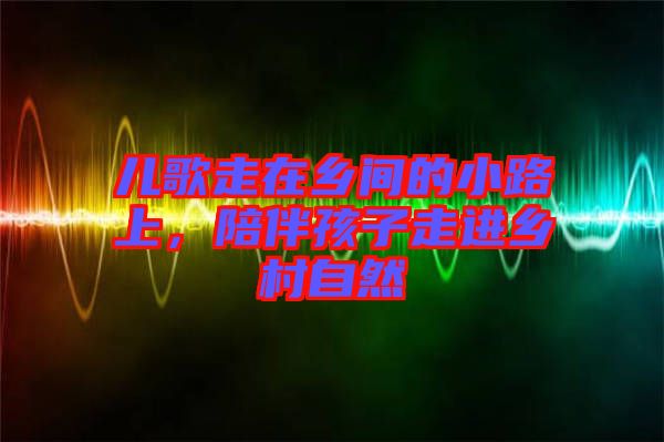 兒歌走在鄉間的小路上，陪伴孩子走進鄉村自然