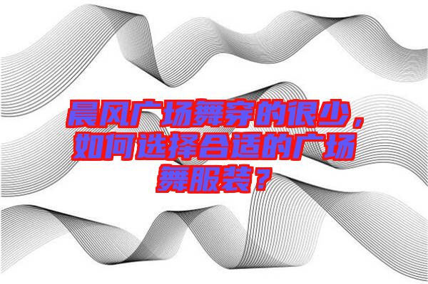 晨風(fēng)廣場(chǎng)舞穿的很少，如何選擇合適的廣場(chǎng)舞服裝？