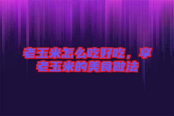 老玉米怎么吃好吃，享老玉米的美食做法