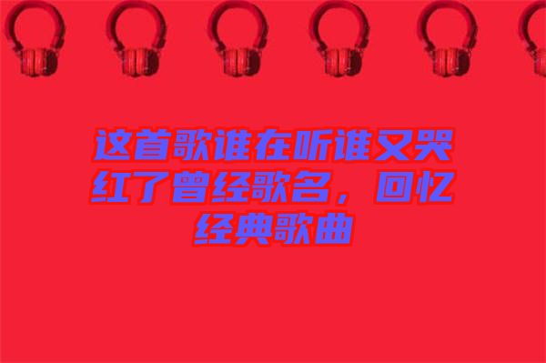 這首歌誰在聽誰又哭紅了曾經(jīng)歌名，回憶經(jīng)典歌曲