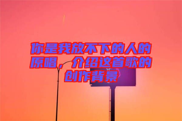 你是我放不下的人的原唱，介紹這首歌的創作背景