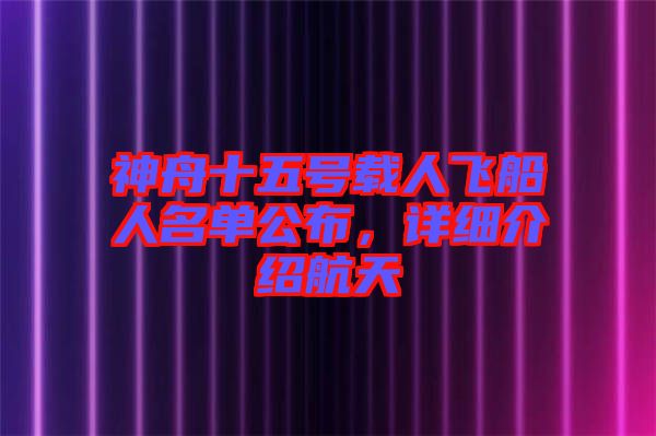 神舟十五號載人飛船人名單公布，詳細介紹航天