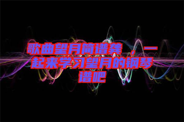 歌曲望月簡譜龔玥，一起來學(xué)習(xí)望月的鋼琴譜吧