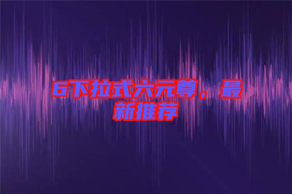 6下拉式六元尊，最新推薦