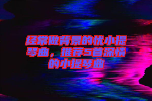經常做背景的憂小提琴曲，推薦5首深情的小提琴曲