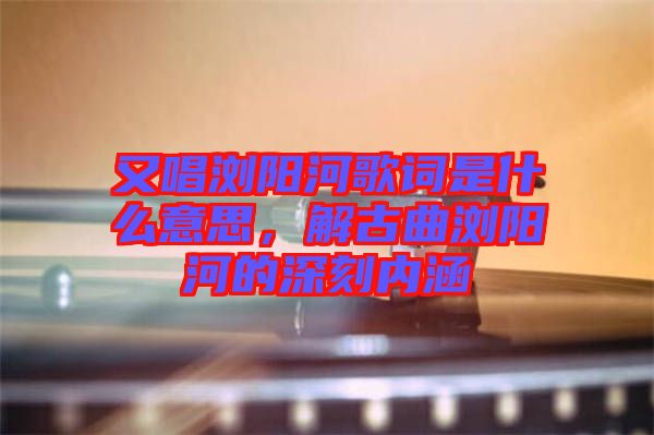 又唱瀏陽河歌詞是什么意思，解古曲瀏陽河的深刻內涵