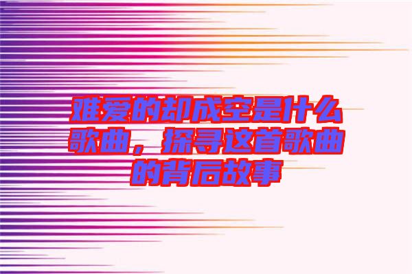 難愛的卻成空是什么歌曲，探尋這首歌曲的背后故事