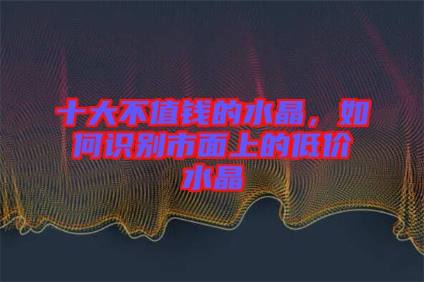 十大不值錢的水晶，如何識別市面上的低價水晶