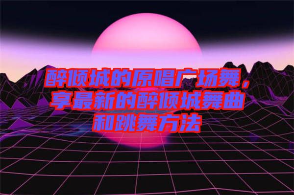 醉傾城的原唱廣場舞，享最新的醉傾城舞曲和跳舞方法